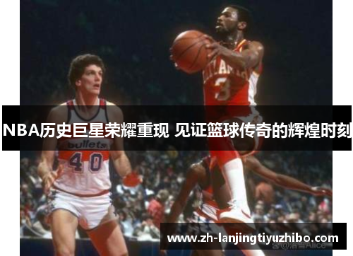 NBA历史巨星荣耀重现 见证篮球传奇的辉煌时刻