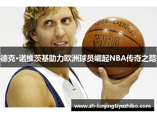 德克·诺维茨基助力欧洲球员崛起NBA传奇之路