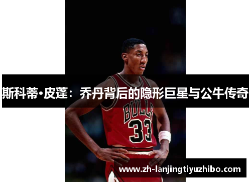 斯科蒂·皮蓬:乔丹背后的隐形巨星与公牛传奇