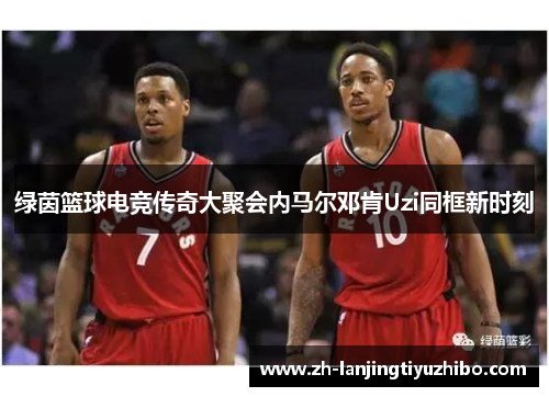 绿茵篮球电竞传奇大聚会内马尔邓肯Uzi同框新时刻
